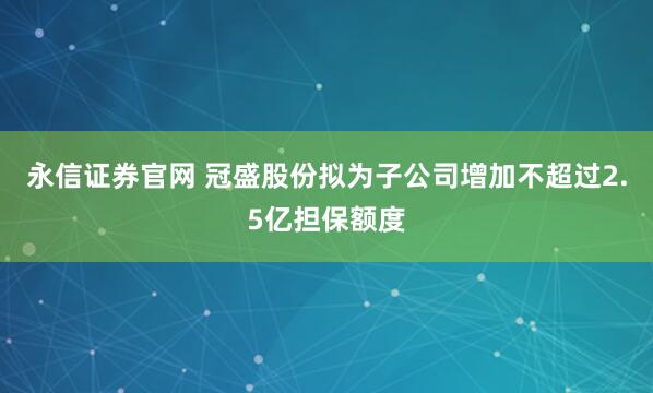 永信证券官网 冠盛股份拟为子公司增加不超过2.5亿担保额度