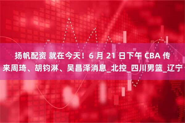 扬帆配资 就在今天！6 月 21 日下午 CBA 传来周琦、胡钧淋、吴昌泽消息_北控_四川男篮_辽宁