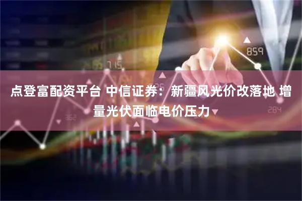 点登富配资平台 中信证券：新疆风光价改落地 增量光伏面临电价压力