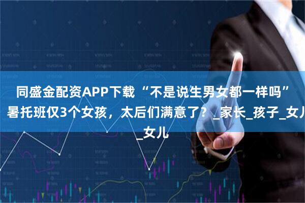 同盛金配资APP下载 “不是说生男女都一样吗”,暑托班仅3个女孩,太后们满意了?_家长_孩子_女儿