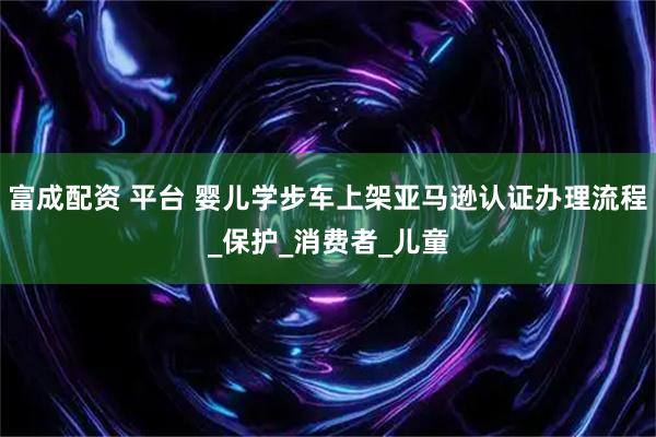 富成配资 平台 婴儿学步车上架亚马逊认证办理流程_保护_消费者_儿童
