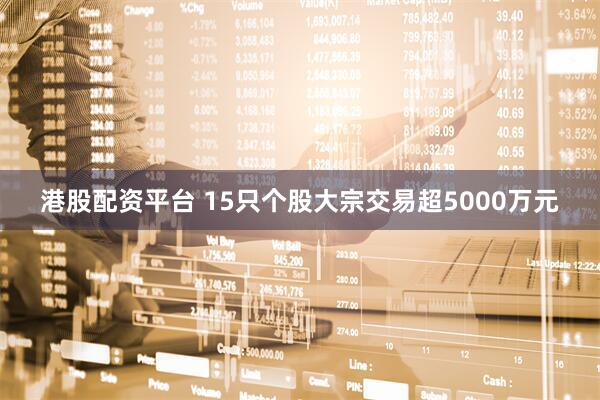 港股配资平台 15只个股大宗交易超5000万元