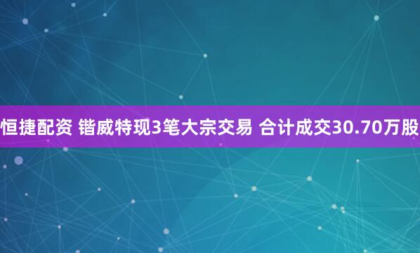 恒捷配资 锴威特现3笔大宗交易 合计成交30.70万股