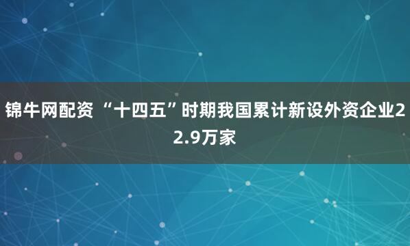 锦牛网配资 “十四五”时期我国累计新设外资企业22.9万家