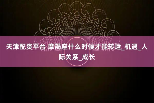 天津配资平台 摩羯座什么时候才能转运_机遇_人际关系_成长