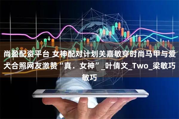 尚盈配资平台 女神配对计划关嘉敏穿时尚马甲与爱犬合照网友激赞“真．女神”_叶倩文_Two_梁敏巧