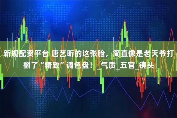 新规配资平台 唐艺昕的这张脸，简直像是老天爷打翻了“精致”调色盘！_气质_五官_镜头