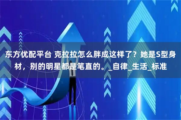东方优配平台 克拉拉怎么胖成这样了？她是S型身材，别的明星都是笔直的。_自律_生活_标准