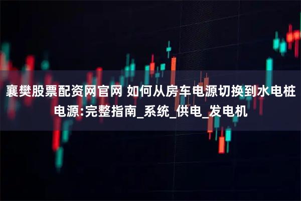 襄樊股票配资网官网 如何从房车电源切换到水电桩电源:完整指南_系统_供电_发电机