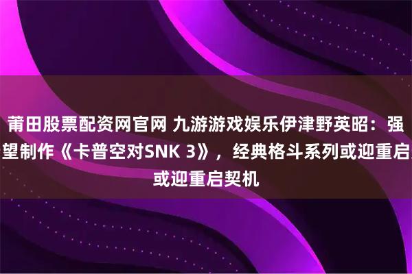 莆田股票配资网官网 九游游戏娱乐伊津野英昭:强烈希望制作《卡普空对SNK 3》,经典格斗系列或迎重启契机