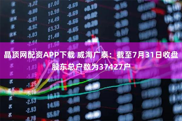 晶顶网配资APP下载 威海广泰：截至7月31日收盘股东总户数为37427户