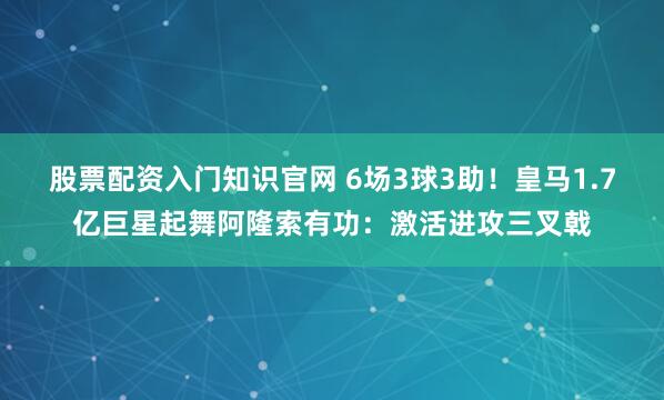 股票配资入门知识官网 6场3球3助!皇马1.7亿巨星起舞阿隆索有功:激活进攻三叉戟