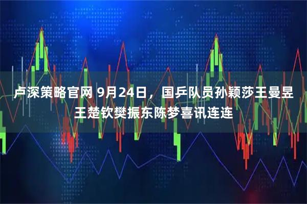 卢深策略官网 9月24日，国乒队员孙颖莎王曼昱王楚钦樊振东陈梦喜讯连连