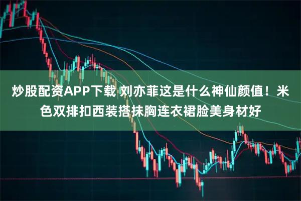 炒股配资APP下载 刘亦菲这是什么神仙颜值!米色双排扣西装搭抹胸连衣裙脸美身材好