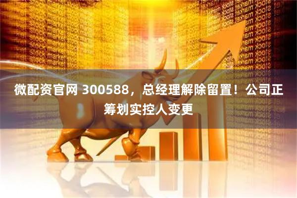 微配资官网 300588,总经理解除留置!公司正筹划实控人变更