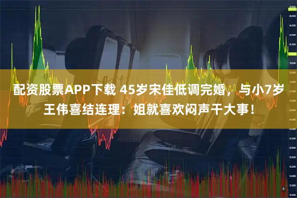 配资股票APP下载 45岁宋佳低调完婚,与小7岁王伟喜结连理:姐就喜欢闷声干大事!