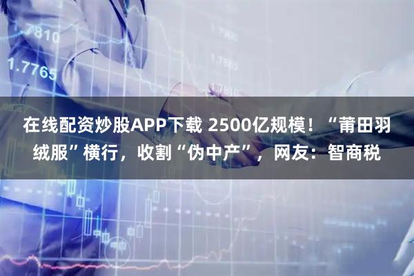 在线配资炒股APP下载 2500亿规模！“莆田羽绒服”横行，收割“伪中产”，网友：智商税