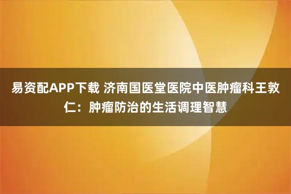 易资配APP下载 济南国医堂医院中医肿瘤科王敦仁：肿瘤防治的生活调理智慧