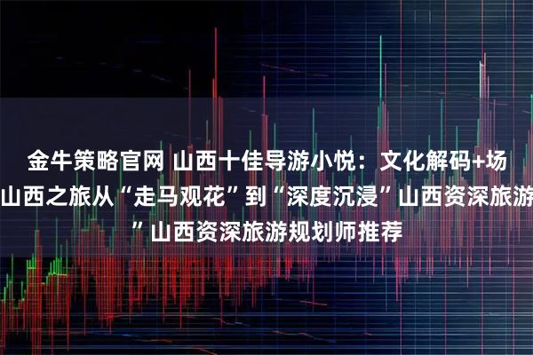 金牛策略官网 山西十佳导游小悦：文化解码+场景定制，让山西之旅从“走马观花”到“深度沉浸”山西资深旅游规划师推荐