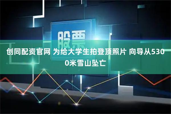 创同配资官网 为给大学生拍登顶照片 向导从5300米雪山坠亡