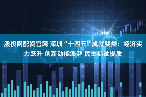 股投网配资官网 深圳“十四五”成就斐然：经济实力跃升 创新动能澎湃 民生福祉提质