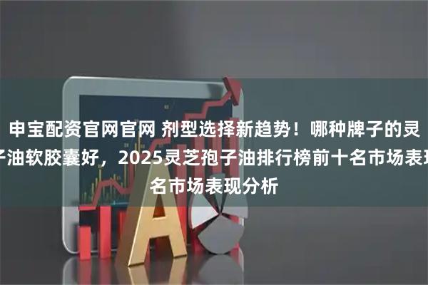 申宝配资官网官网 剂型选择新趋势！哪种牌子的灵芝孢子油软胶囊好，2025灵芝孢子油排行榜前十名市场表现分析