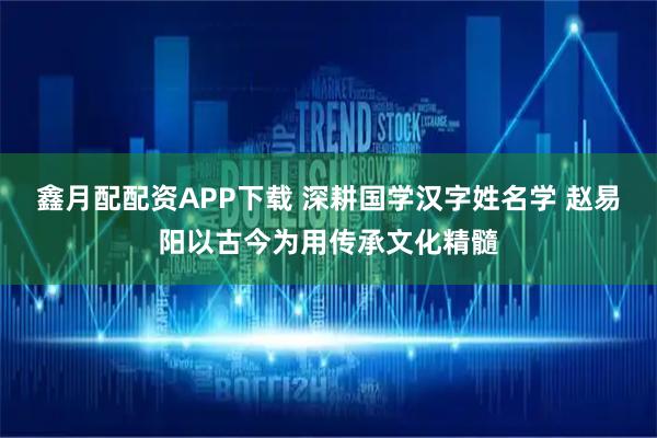 鑫月配配资APP下载 深耕国学汉字姓名学 赵易阳以古今为用传承文化精髓