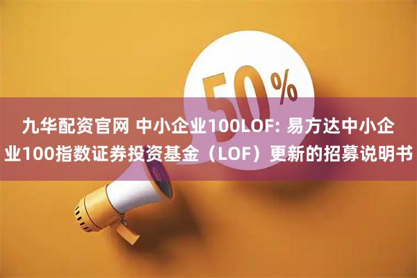 九华配资官网 中小企业100LOF: 易方达中小企业100指数证券投资基金（LOF）更新的招募说明书
