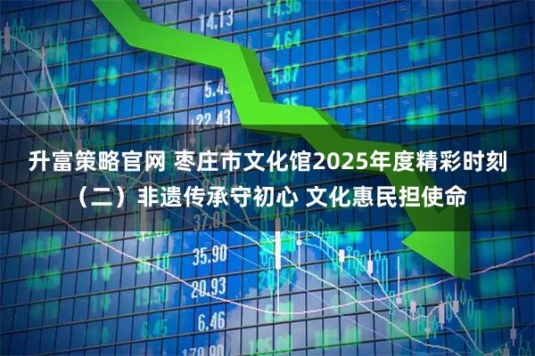 升富策略官网 枣庄市文化馆2025年度精彩时刻（二）非遗传承守初心 文化惠民担使命