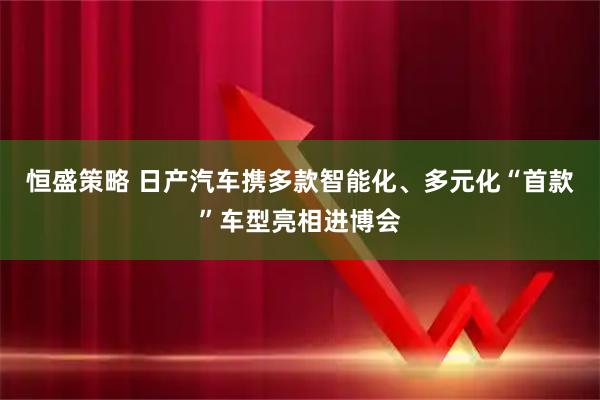 恒盛策略 日产汽车携多款智能化、多元化“首款”车型亮相进博会