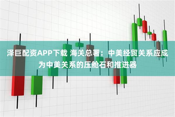 泽巨配资APP下载 海关总署：中美经贸关系应成为中美关系的压舱石和推进器
