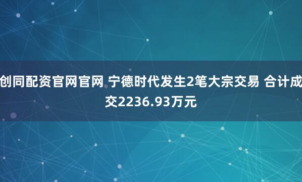 创同配资官网官网 宁德时代发生2笔大宗交易 合计成交2236.93万元
