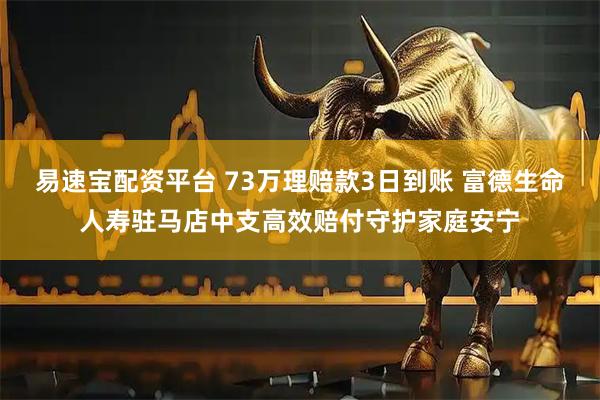易速宝配资平台 73万理赔款3日到账 富德生命人寿驻马店中支高效赔付守护家庭安宁