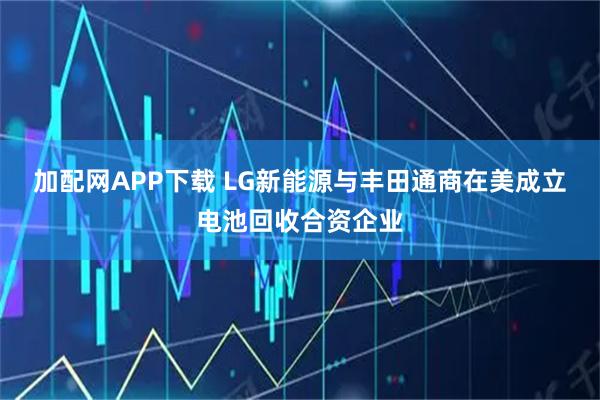 加配网APP下载 LG新能源与丰田通商在美成立电池回收合资企业