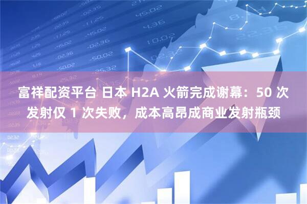 富祥配资平台 日本 H2A 火箭完成谢幕：50 次发射仅 1 次失败，成本高昂成商业发射瓶颈