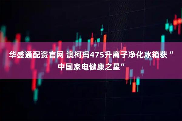 华盛通配资官网 澳柯玛475升离子净化冰箱获“中国家电健康之星”