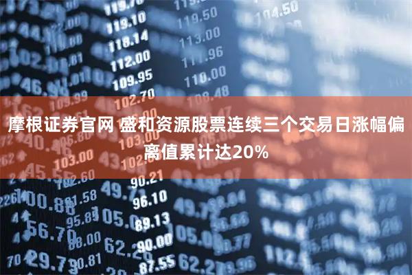 摩根证券官网 盛和资源股票连续三个交易日涨幅偏离值累计达20%