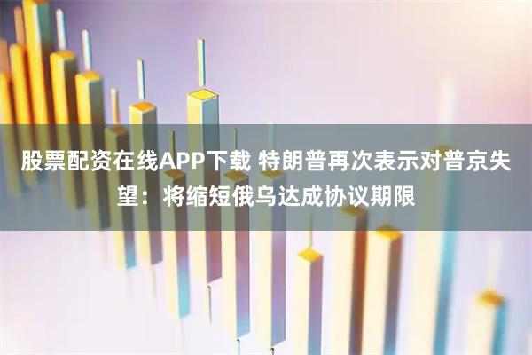 股票配资在线APP下载 特朗普再次表示对普京失望：将缩短俄乌达成协议期限