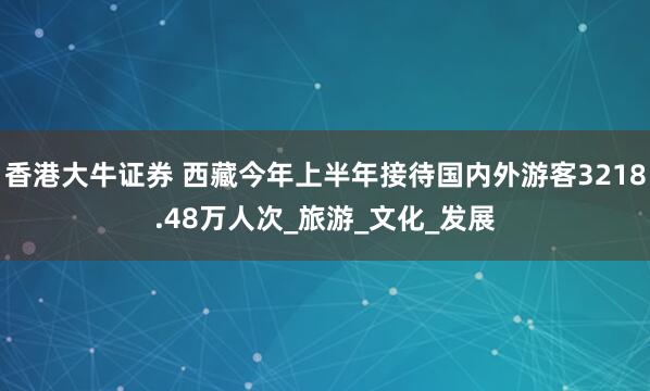 香港大牛证券 西藏今年上半年接待国内外游客3218.48万人次_旅游_文化_发展