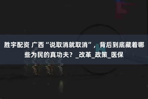 胜宇配资 广西“说取消就取消”，背后到底藏着哪些为民的真功夫？_改革_政策_医保