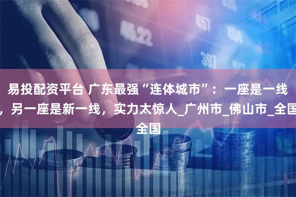 易投配资平台 广东最强“连体城市”：一座是一线，另一座是新一线，实力太惊人_广州市_佛山市_全国