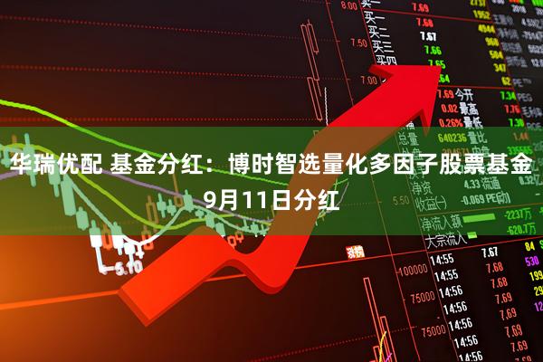 华瑞优配 基金分红：博时智选量化多因子股票基金9月11日分红