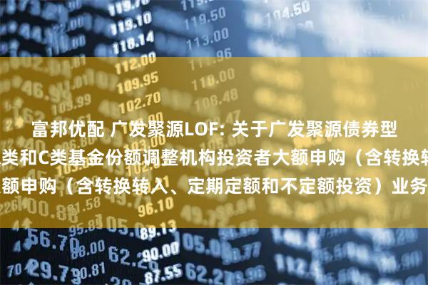 富邦优配 广发聚源LOF: 关于广发聚源债券型证券投资基金(LOF)A类和C类基金份额调整机构投资者大额申购(含转换转入、定期定额和不定额投资)业务限额的公告
