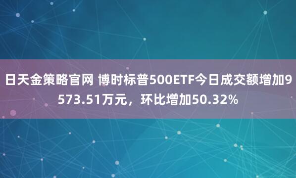日天金策略官网 博时标普500ETF今日成交额增加9573.51万元，环比增加50.32%