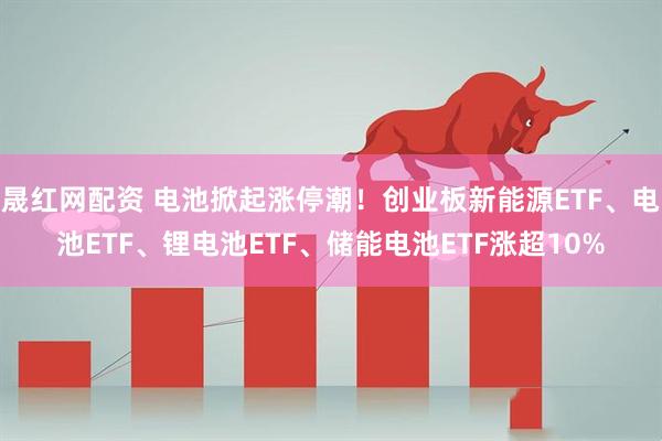 晟红网配资 电池掀起涨停潮!创业板新能源ETF、电池ETF、锂电池ETF、储能电池ETF涨超10%