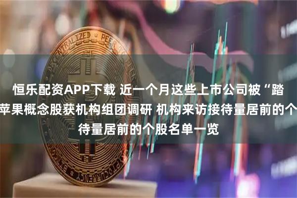 恒乐配资APP下载 近一个月这些上市公司被“踏破门槛”!苹果概念股获机构组团调研 机构来访接待量居前的个股名单一览