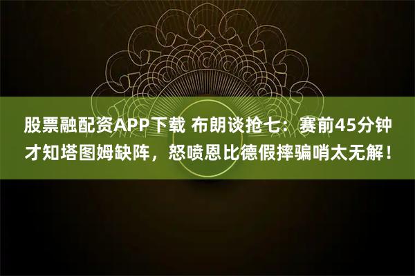 股票融配资APP下载 布朗谈抢七：赛前45分钟才知塔图姆缺阵，怒喷恩比德假摔骗哨太无解！